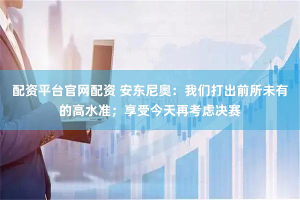 配资平台官网配资 安东尼奥：我们打出前所未有的高水准；享受今天再考虑决赛