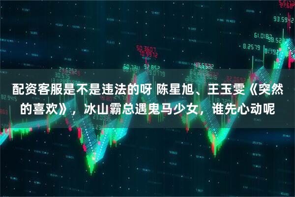 配资客服是不是违法的呀 陈星旭、王玉雯《突然的喜欢》，冰山霸总遇鬼马少女，谁先心动呢