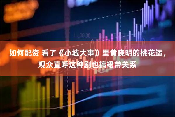 如何配资 看了《小城大事》里黄晓明的桃花运，观众直呼这种剧也搞裙带关系