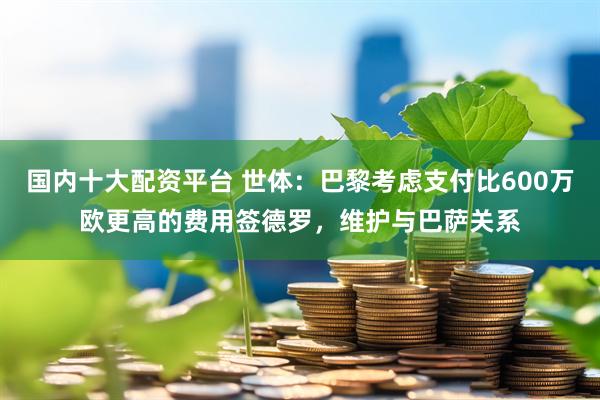 国内十大配资平台 世体：巴黎考虑支付比600万欧更高的费用签德罗，维护与巴萨关系