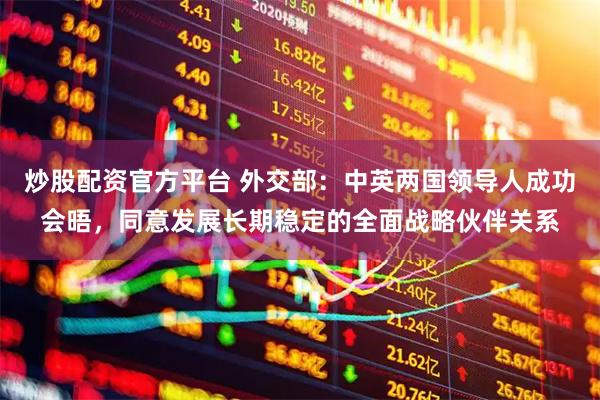 炒股配资官方平台 外交部：中英两国领导人成功会晤，同意发展长期稳定的全面战略伙伴关系