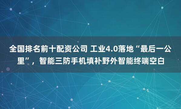 全国排名前十配资公司 工业4.0落地“最后一公里”，智能三防手机填补野外智能终端空白