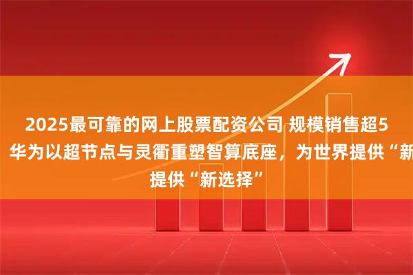 2025最可靠的网上股票配资公司 规模销售超550套：华为以超节点与灵衢重塑智算底座，为世界提供“新选择”