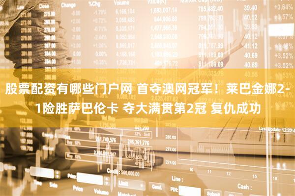 股票配资有哪些门户网 首夺澳网冠军！莱巴金娜2-1险胜萨巴伦卡 夺大满贯第2冠 复仇成功