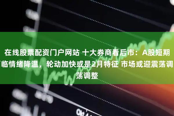 在线股票配资门户网站 十大券商看后市：A股短期面临情绪降温，轮动加快或是2月特征 市场或迎震荡调整