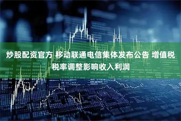 炒股配资官方 移动联通电信集体发布公告 增值税税率调整影响收入利润