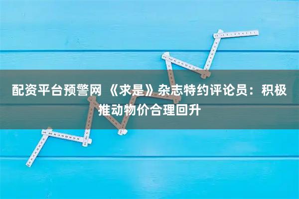 配资平台预警网 《求是》杂志特约评论员：积极推动物价合理回升
