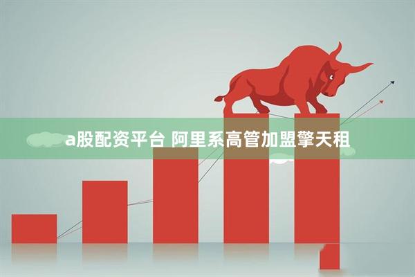 a股配资平台 阿里系高管加盟擎天租