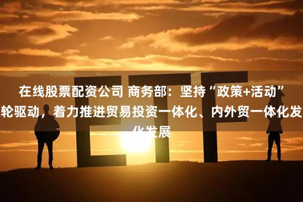 在线股票配资公司 商务部：坚持“政策+活动”双轮驱动，着力推进贸易投资一体化、内外贸一体化发展