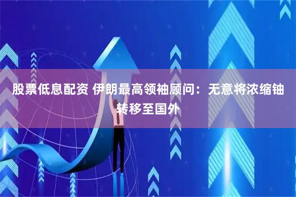 股票低息配资 伊朗最高领袖顾问：无意将浓缩铀转移至国外