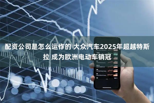 配资公司是怎么运作的 大众汽车2025年超越特斯拉 成为欧洲电动车销冠