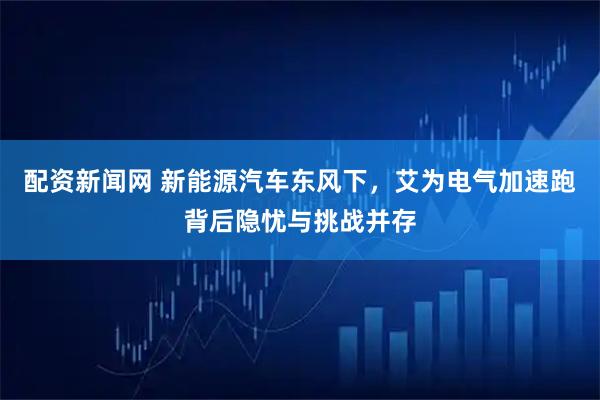 配资新闻网 新能源汽车东风下，艾为电气加速跑背后隐忧与挑战并存