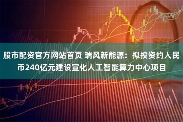股市配资官方网站首页 瑞风新能源：拟投资约人民币240亿元建设宣化人工智能算力中心项目