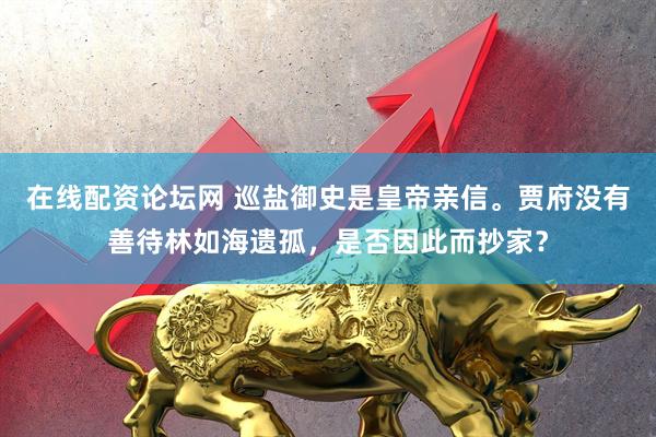 在线配资论坛网 巡盐御史是皇帝亲信。贾府没有善待林如海遗孤，是否因此而抄家？
