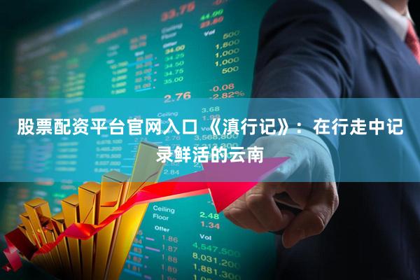 股票配资平台官网入口 《滇行记》：在行走中记录鲜活的云南