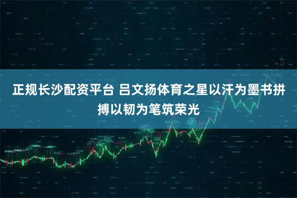正规长沙配资平台 吕文扬体育之星以汗为墨书拼搏以韧为笔筑荣光