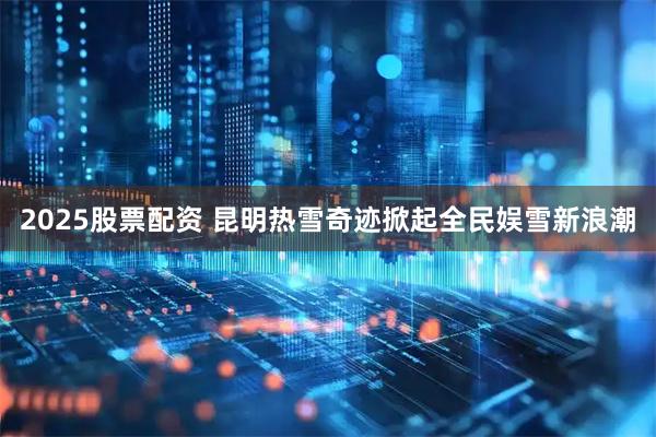 2025股票配资 昆明热雪奇迹掀起全民娱雪新浪潮