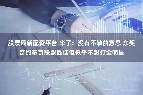股票最新配资平台 华子：没有不敬的意思 东契奇约基奇联盟最佳但似乎不想打全明星