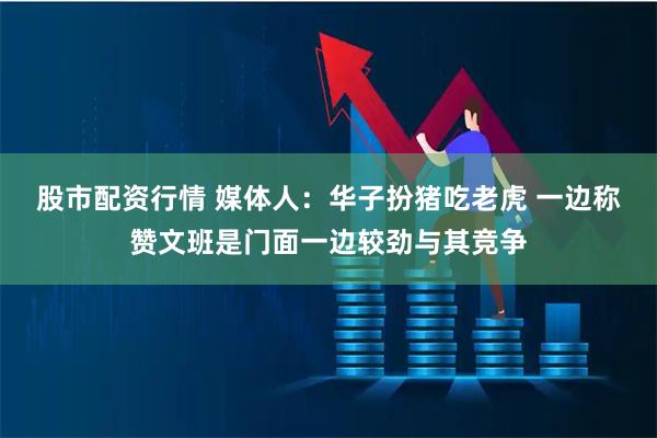 股市配资行情 媒体人：华子扮猪吃老虎 一边称赞文班是门面一边较劲与其竞争