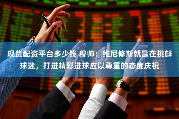 现货配资平台多少钱 穆帅：维尼修斯就是在挑衅球迷，打进精彩进球应以尊重的态度庆祝