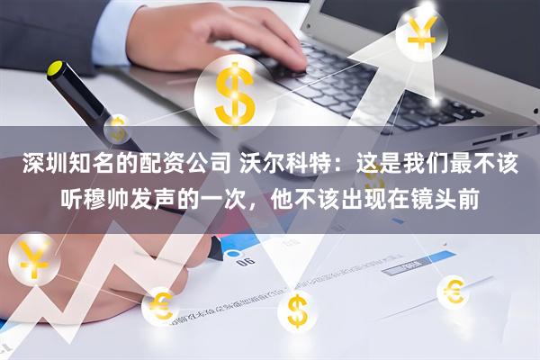 深圳知名的配资公司 沃尔科特：这是我们最不该听穆帅发声的一次，他不该出现在镜头前