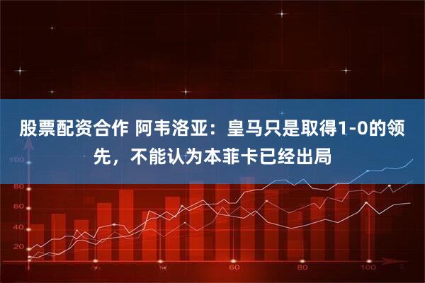 股票配资合作 阿韦洛亚：皇马只是取得1-0的领先，不能认为本菲卡已经出局