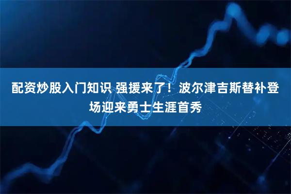 配资炒股入门知识 强援来了！波尔津吉斯替补登场迎来勇士生涯首秀
