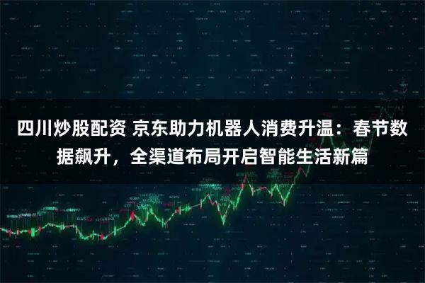 四川炒股配资 京东助力机器人消费升温：春节数据飙升，全渠道布局开启智能生活新篇