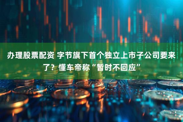 办理股票配资 字节旗下首个独立上市子公司要来了？懂车帝称“暂时不回应”