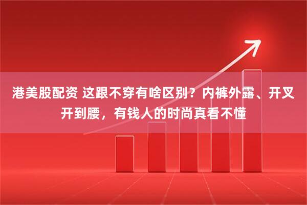 港美股配资 这跟不穿有啥区别？内裤外露、开叉开到腰，有钱人的时尚真看不懂