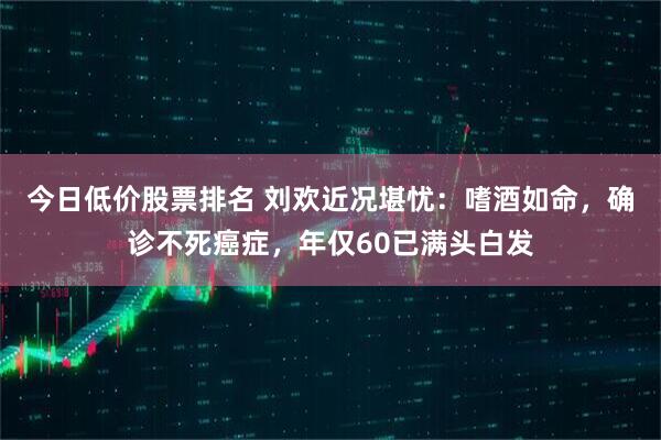 今日低价股票排名 刘欢近况堪忧：嗜酒如命，确诊不死癌症，年仅60已满头白发