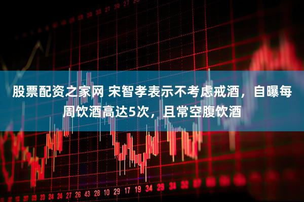股票配资之家网 宋智孝表示不考虑戒酒，自曝每周饮酒高达5次，且常空腹饮酒
