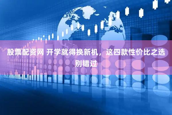 股票配资网 开学就得换新机，这四款性价比之选别错过