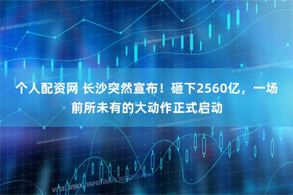 个人配资网 长沙突然宣布！砸下2560亿，一场前所未有的大动作正式启动