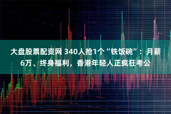 大盘股票配资网 340人抢1个“铁饭碗”：月薪6万、终身福利，香港年轻人正疯狂考公