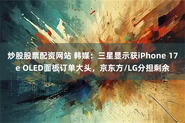 炒股股票配资网站 韩媒：三星显示获iPhone 17e OLED面板订单大头，京东方/LG分担剩余