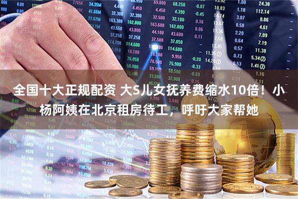 全国十大正规配资 大S儿女抚养费缩水10倍！小杨阿姨在北京租房待工，呼吁大家帮她