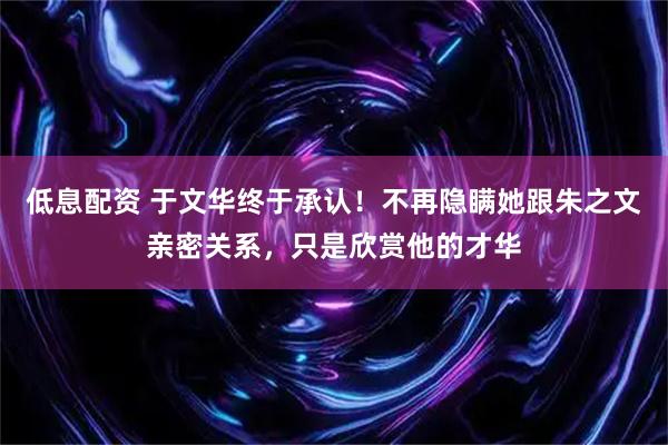 低息配资 于文华终于承认！不再隐瞒她跟朱之文亲密关系，只是欣赏他的才华