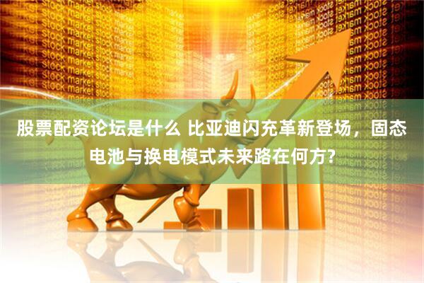 股票配资论坛是什么 比亚迪闪充革新登场，固态电池与换电模式未来路在何方?