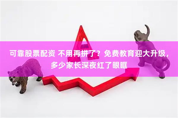 可靠股票配资 不用再拼了？免费教育迎大升级，多少家长深夜红了眼眶