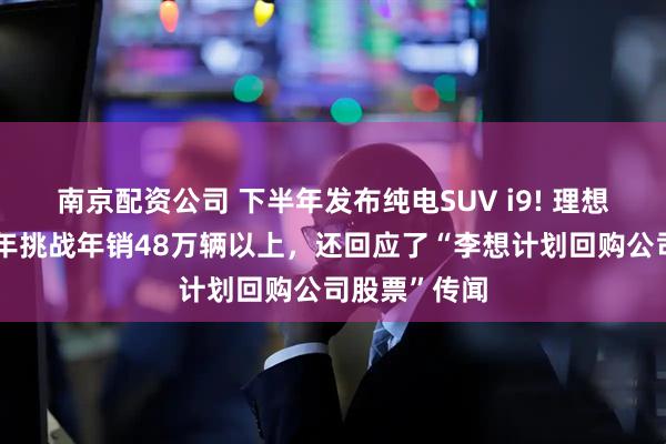 南京配资公司 下半年发布纯电SUV i9! 理想汽车计划今年挑战年销48万辆以上，还回应了“李想计划回购公司股票”传闻