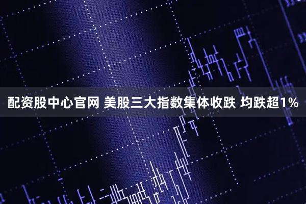 配资股中心官网 美股三大指数集体收跌 均跌超1%