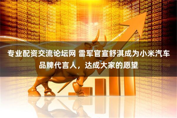 专业配资交流论坛网 雷军官宣舒淇成为小米汽车品牌代言人，达成大家的愿望