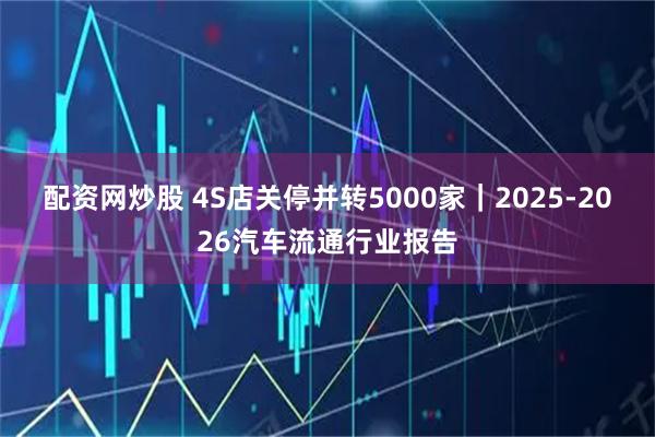 配资网炒股 4S店关停并转5000家｜2025-2026汽车流通行业报告