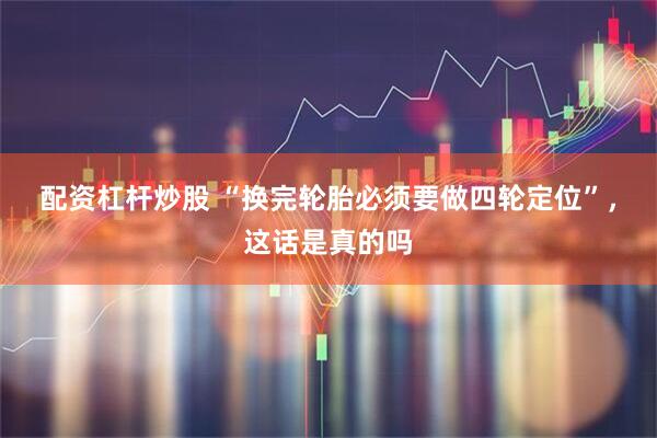 配资杠杆炒股 “换完轮胎必须要做四轮定位”，这话是真的吗