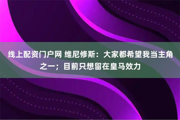 线上配资门户网 维尼修斯：大家都希望我当主角之一；目前只想留在皇马效力