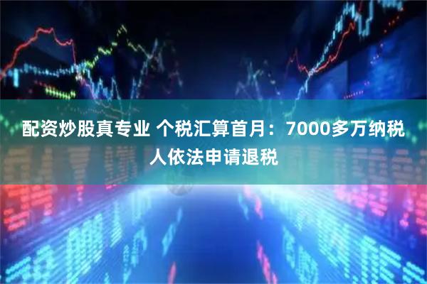 配资炒股真专业 个税汇算首月：7000多万纳税人依法申请退税