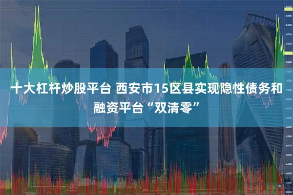 十大杠杆炒股平台 西安市15区县实现隐性债务和融资平台“双清零”