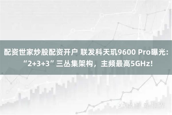 配资世家炒股配资开户 联发科天玑9600 Pro曝光: “2+3+3”三丛集架构，主频最高5GHz!