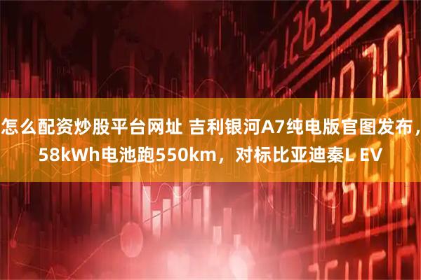 怎么配资炒股平台网址 吉利银河A7纯电版官图发布，58kWh电池跑550km，对标比亚迪秦L EV